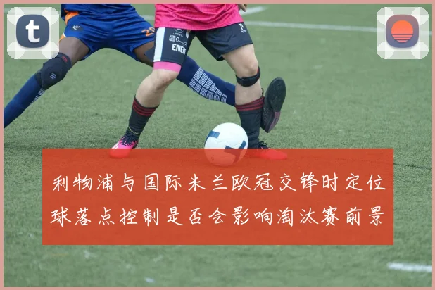 利物浦与国际米兰欧冠交锋时定位球落点控制是否会影响淘汰赛前景