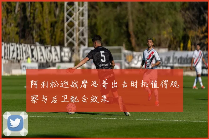 阿利松迎战摩洛哥出击时机值得观察与后卫配合效果