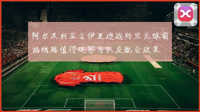 阿尔及利亚古伊里迎战约旦无球前插线路值得观察与队友配合效果