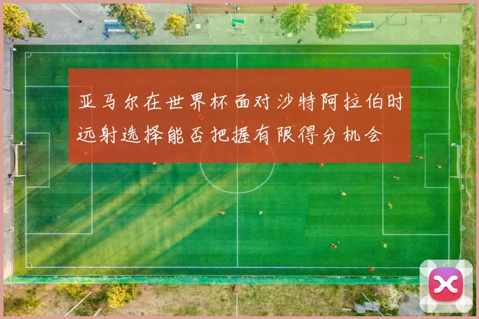 亚马尔在世界杯面对沙特阿拉伯时远射选择能否把握有限得分机会
