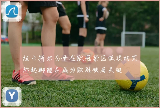 纽卡斯尔戈登在欧冠禁区弧顶的突然起脚能否成为欧冠破局关键